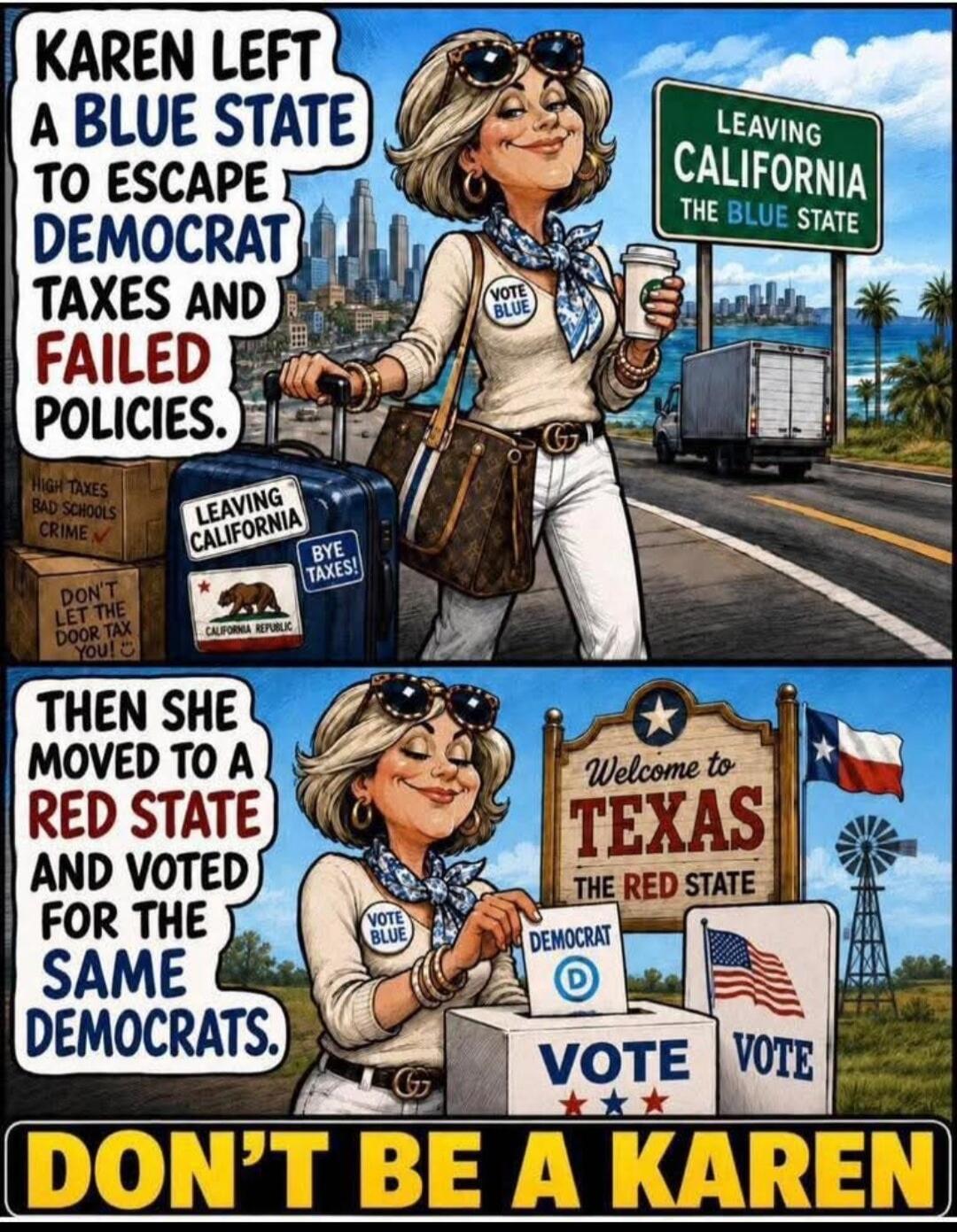KAREN LEFT A BLUE STATE TO ESCAPE DEMOCRAT TAXES AND FAILED POLICIES. Leaving California The Blue State. High Taxes Bad Schools Crime. Don't Let The Door Tax You! Leaving California. Bye Taxes! California Republic. THEN SHE MOVED TO A RED STATE AND VOTED FOR THE SAME DEMOCRATS. Welcome to Texas The Red State. Democrat. Vote Vote. DON'T BE A KAREN.