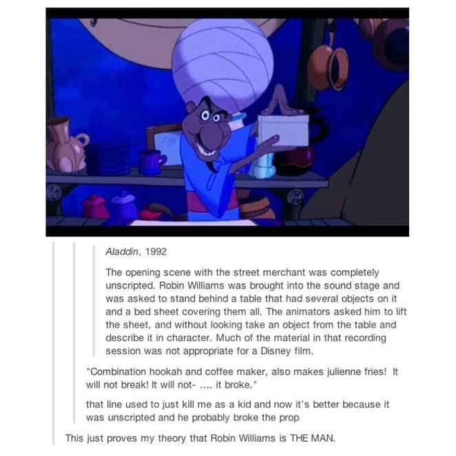 Aladdin 1992 The opening scene with the street merchant was completely unscripted Robin Williams was brought into the sound stage and was asked to stand behind a table that had several objects on it and a bed sheet covering them all The animators asked him to ift the sheet and without looking take an object from the table and describe it in character Much of the material in that recording session 