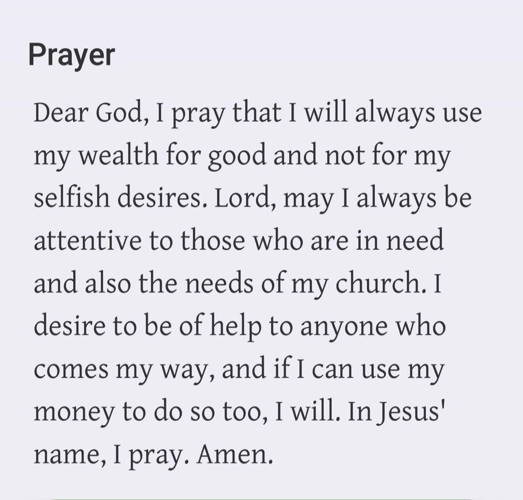 Prayer. Dear God, I pray that I will always use my wealth for good and not for my selfish desires. Lord, may I always be attentive to those who are in need and also the needs of my church. I desire to be of help to anyone who comes my way, and if I can use my money to do so too, I will. In Jesus' name, I pray. Amen.
