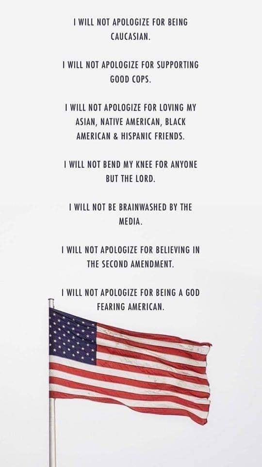 WILL NOT APOLOGIZE FOR BEING CAUCASIAN WILL NOT APOLOGIZE FOR SUPPORTING 600D CoPS WILL NOT APOLOGIZE FOR LOVING MY ASIAN NATIVE AMERICAN BLACK AMERICAN HISPANIC FRIENDS WILL NOT BEND MY KNEE FOR ANYONE BUT THE LORD WILL NOT BE BRAINWASHED BY THE MEDIA WILL NOT APOLOGIZE FOR BELIEVING IN THE SECOND AMENDMENT WILL NOT APOLOGIZE FOR BEING A GOD FEARING AMERICAN