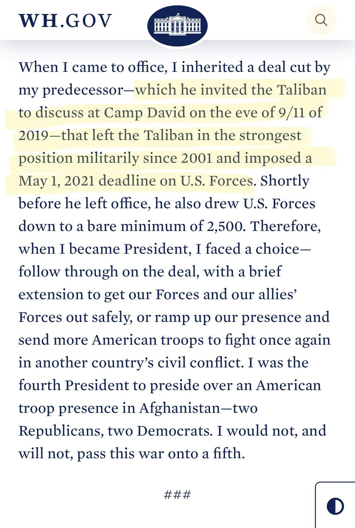 When I came to office I inherited a deal cut by my predecessorwhich he invited the Taliban to discuss at Camp David on the eve of 911 of 2019that left the Taliban in the strongest position militarily since 2001 and imposed a May 1 2021 deadline on US Forces Shortly before he left office he also drew US Forces down to a bare minimum of 2500 Therefore when I became President I faced a choice follow 