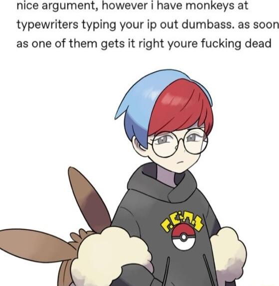 nice argument however have monkeys at typewriters typing your ip out dumbass as soon as one of them gets it right youre fucking dead
