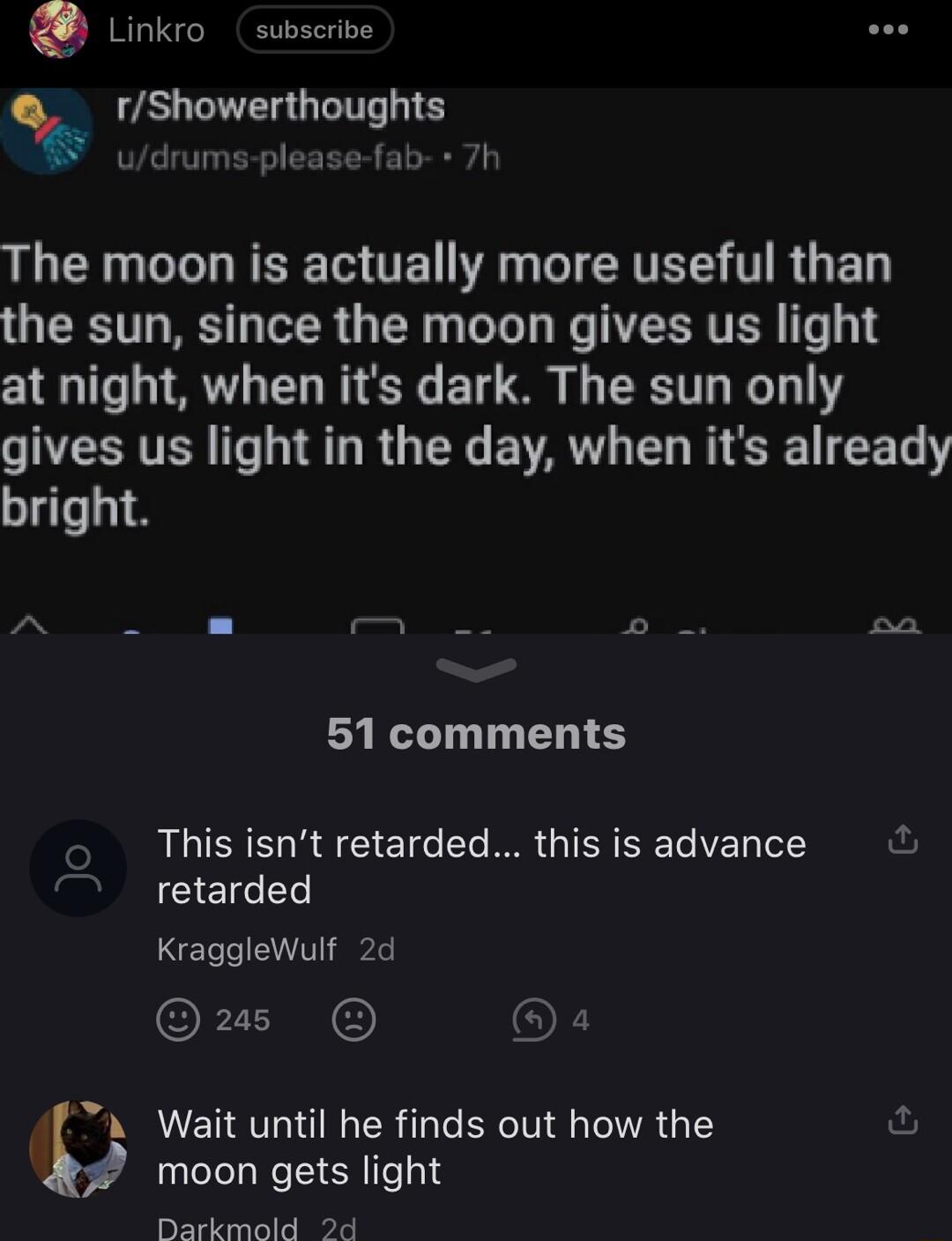 Linkro subscrive rShowerthoughts udrums please fab 7 LR LR T TE A T CRTEL T R G GRS T R R R e e NT ERTER T 1 at night when its dark The sun only gives us light in the day when its already bright 51 comments o This isnt retarded this is advance 7 retarded Kragglewulf 2d Qus a d A Wait until he finds out how the fu moon gets light Darkmold 2d