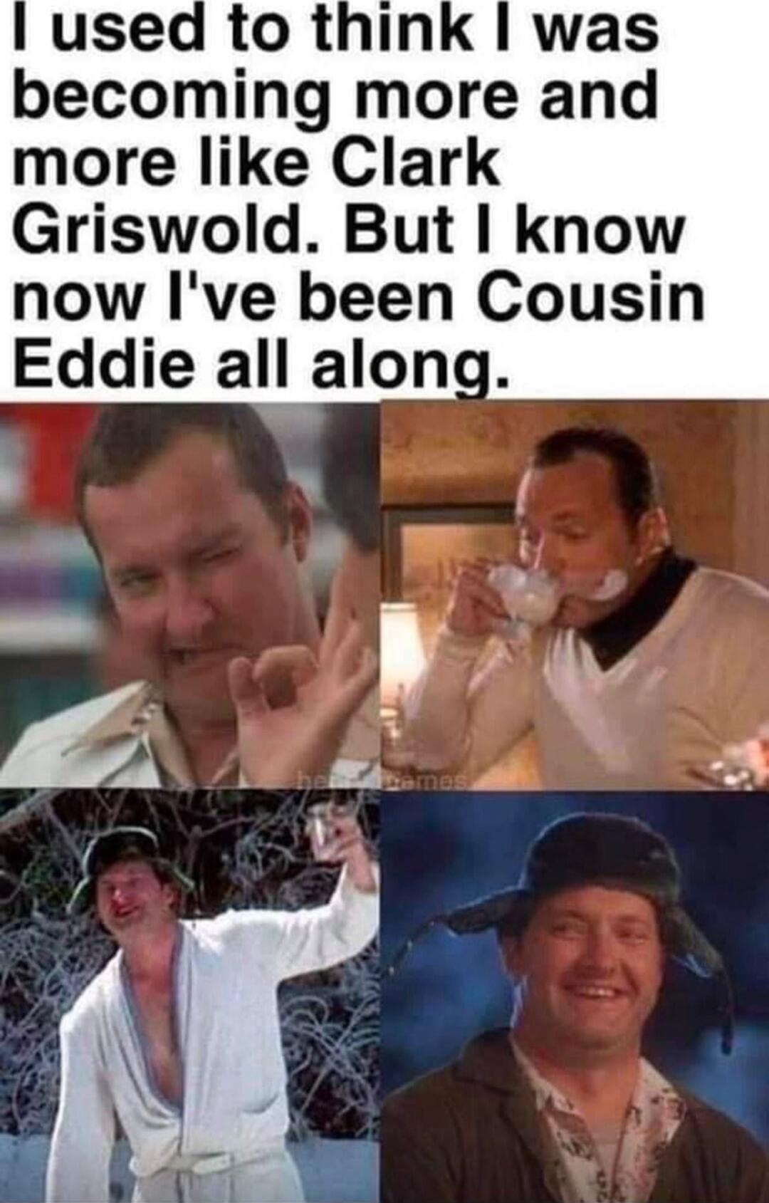 I used to think I was becoming more and more like Clark Griswold. But I know now I've been Cousin Eddie all along.