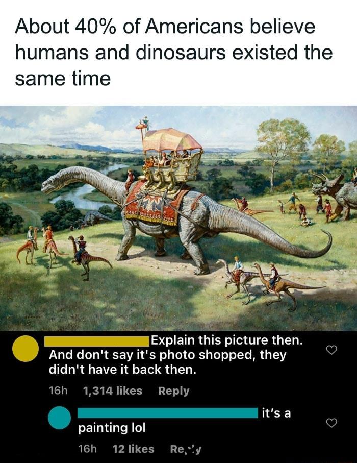 About 40 of Americans believe humans and dinosaurs existed t same time Explain this picture then And dont say its photo shopped they didnt have it back then 16h 1314 likes Reply Q painting lol 12likes Re itsa