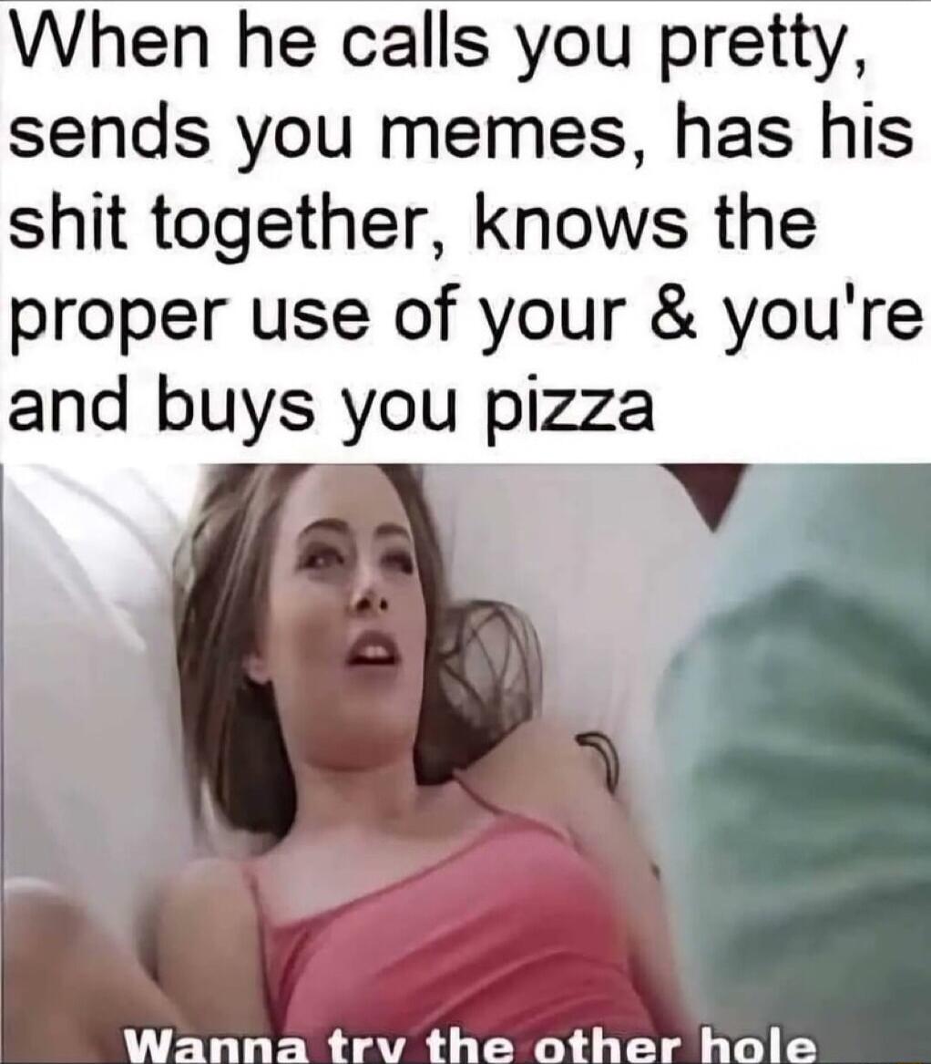 When he calls you pretty sends you memes has his shit together knows the proper use of your youre and buys you pizza Wanna trv the other hole