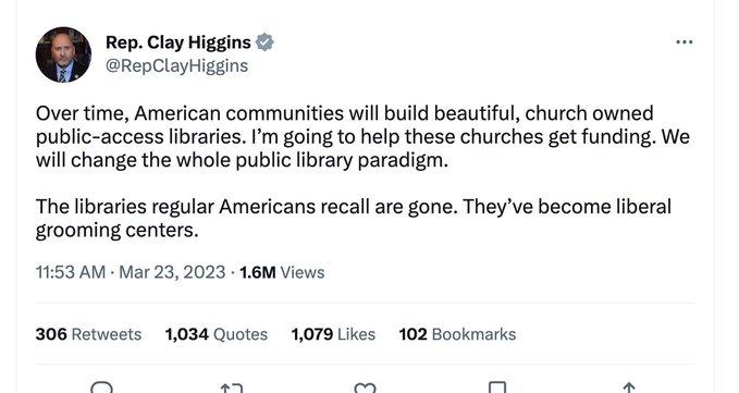 Rep Clay Higgins RepClayHiggins Over time American communities will build beautiful church owned public access libraries Im going to help these churches get funding We will change the whole public library paradigm The libraries regular Americans recall are gone Theyve become liberal grooming centers 1153 AM Mar 23 2023 16M Views 306 Retwets 1034 Quotes 1079 Likes 102 Bookmarks pe