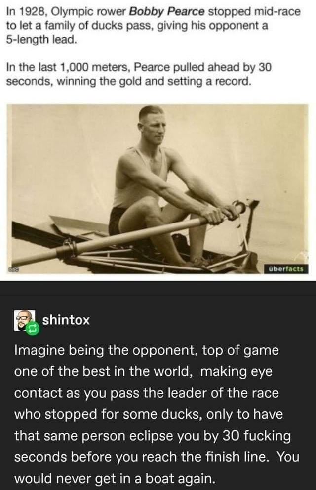 In 1928 Olympic rower Bobby Pearce stopped mid race to let a family of ducks pass giving his opponent a 5 length lead In the last 1000 meters Pearce pulled ahead by 30 seconds winning the gold and setting a record ZLEEI0d Imagine being the opponent top of game one of the best in the world making eye ololgi o3 STV IV N o g cF To T g0 a oW T who stopped for some ducks only to have that same person e
