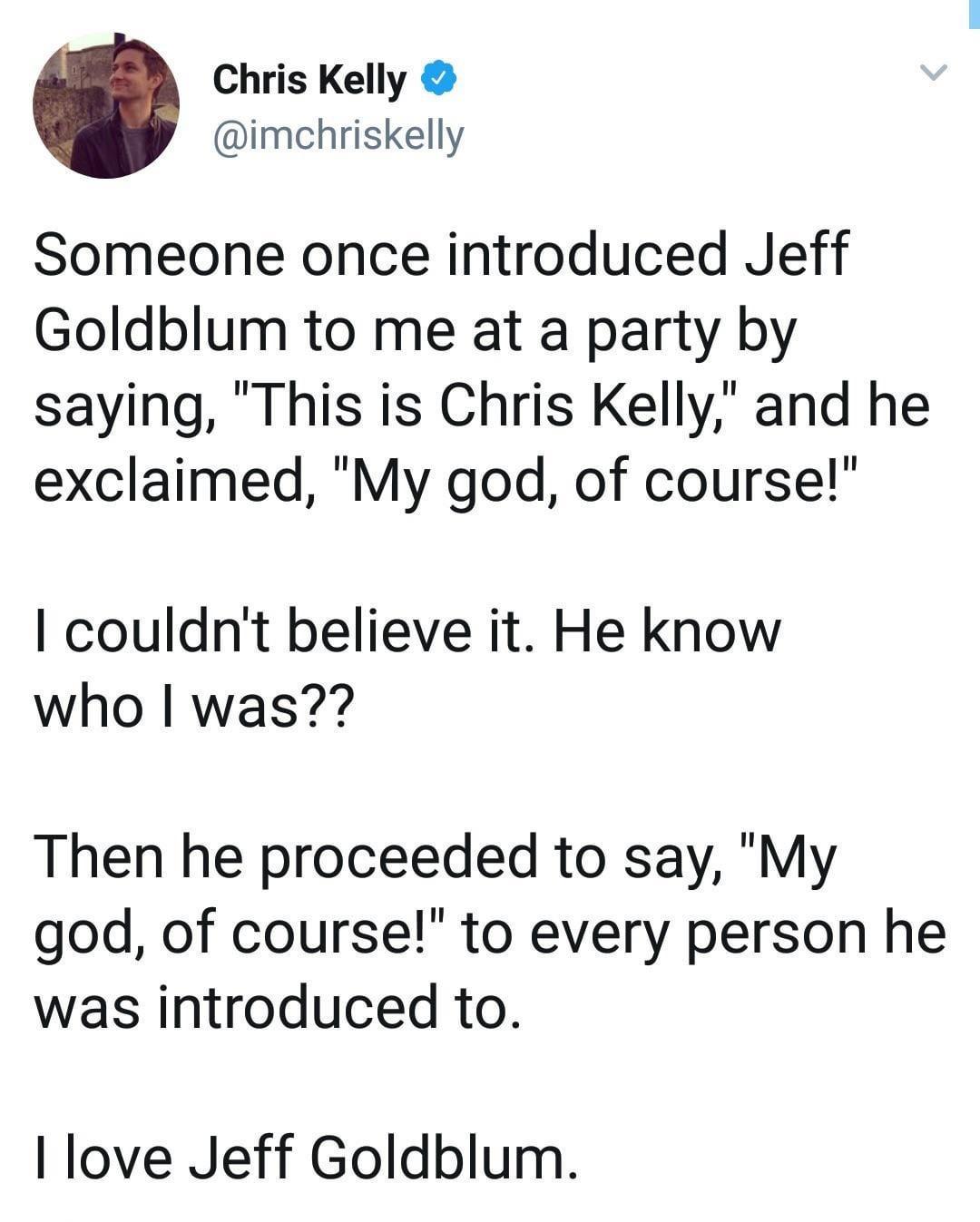 Chris Kelly imchriskelly Someone once introduced Jeff Goldblum to me at a party by saying This is Chris Kelly and he exclaimed My god of course couldnt believe it He know who was Then he proceeded to say My god of course to every person he was introduced to I love Jeff Goldblum