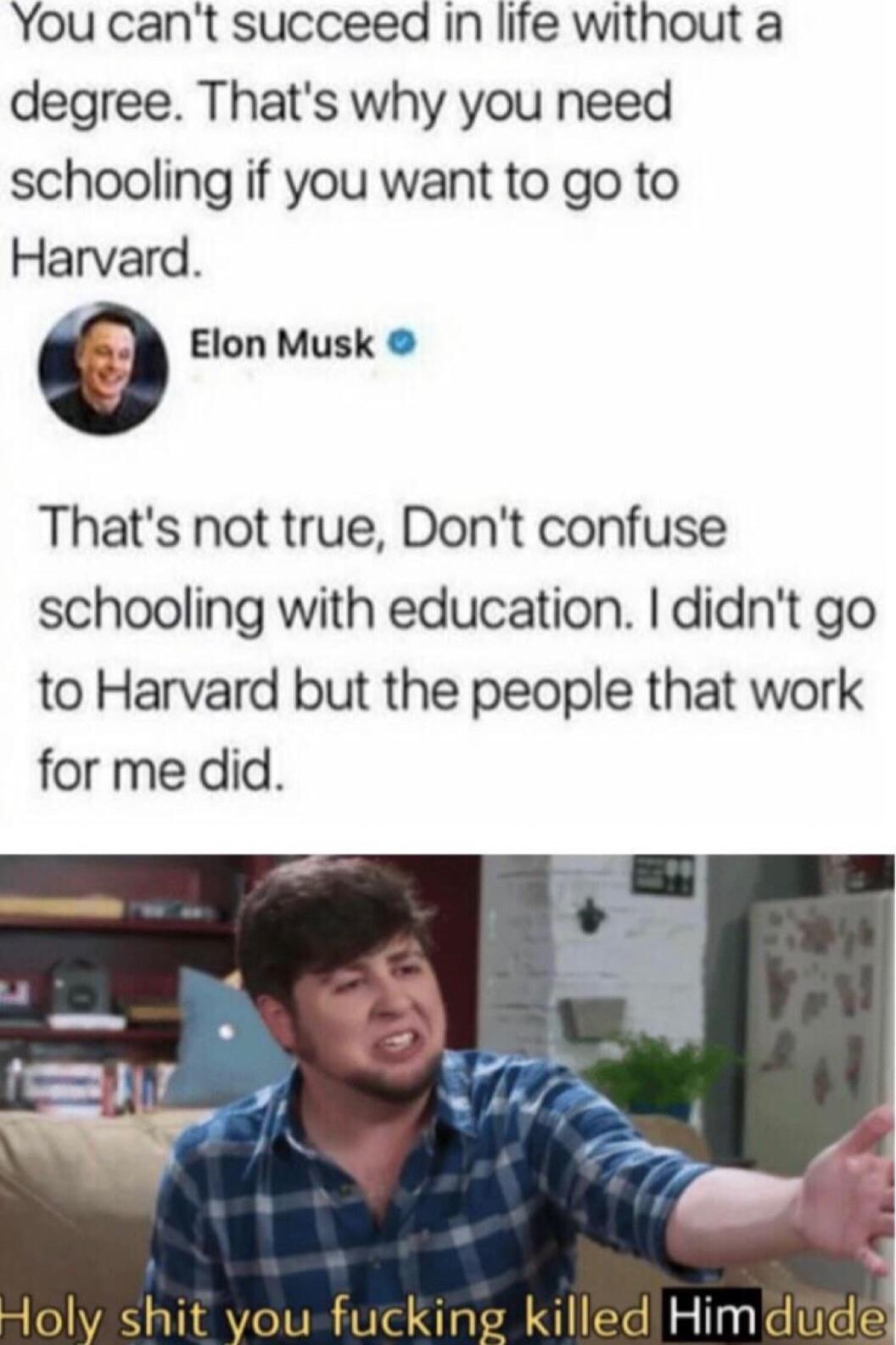 You cant succeed in life without a degree Thats why you need schooling if you want to go to Harvard 0 Elon Musk Thats not true Dont confuse schooling with education didnt go to Harvard but the people that work for me did