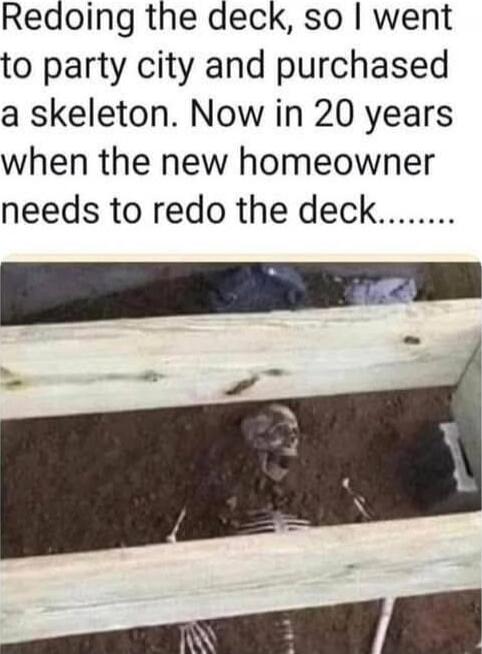 Redoing the deck, so I went to party city and purchased a skeleton. Now in 20 years when the new homeowner needs to redo the deck.......