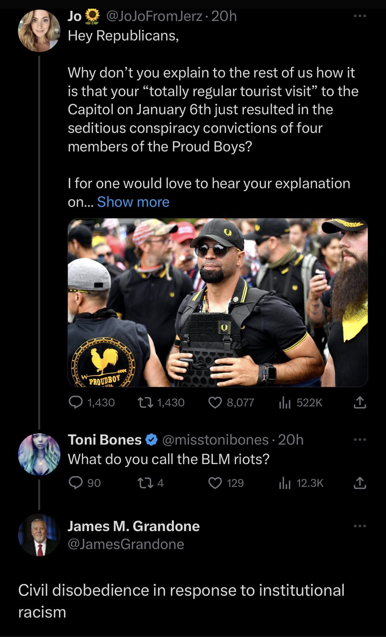 Jo JoJoFromJerz 20h Hey Republicans Why dont you explain to the rest of us how it is that your totally regular tourist visit to the Capitol on January 6th just resulted in the seditious conspiracy convictions of four members of the Proud Boys 1 or one would love to hear your explanation on Show more O30 1430 8o lis2K Toni Bones misstonibones 20h What do you call the BLM riots o1 na4 Q129 ihi 123K 