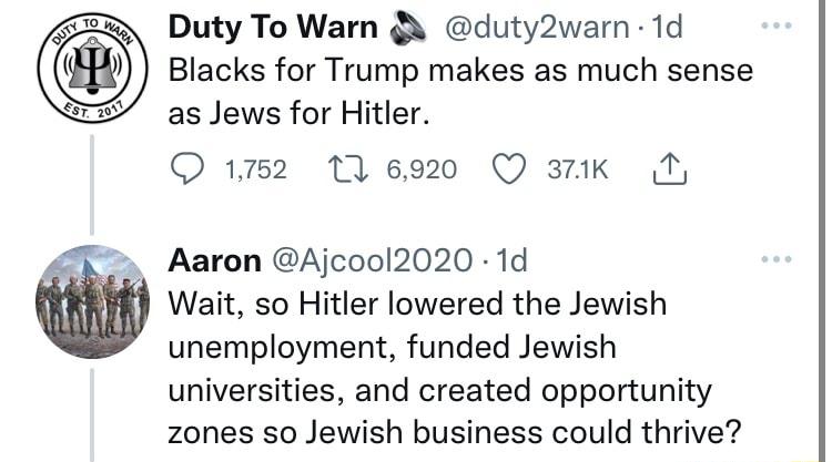 Duty To Warn Qs duty2warn 1d Blacks for Trump makes as much sense as Jews for Hitler Q152 6920 Q 3tk N Aaron Ajcool2020 1d Wait so Hitler lowered the Jewish unemployment funded Jewish universities and created opportunity zones so Jewish business could thrive