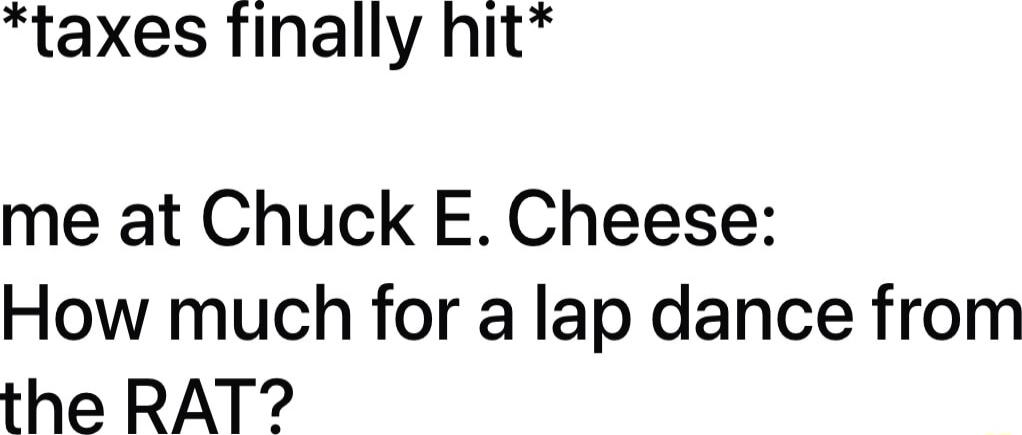 taxes finally hit me at Chuck E Cheese How much for a lap dance from the RAT