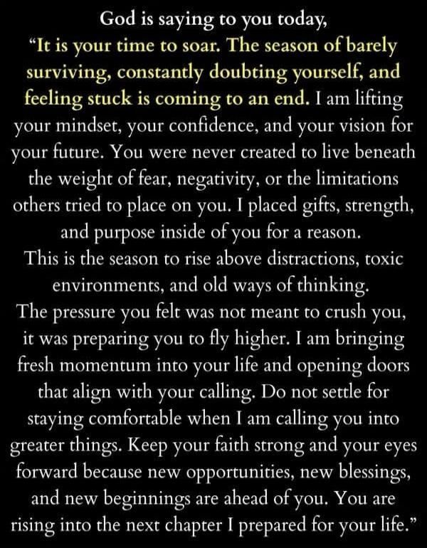God is saying to you today, “It is your time to soar. The season of barely surviving, constantly doubting yourself, and feeling stuck is coming to an end. I am lifting your mindset, your confidence, and your vision for your future. You were never created to live beneath the weight of fear, negativity, or the limitations others tried to place on you