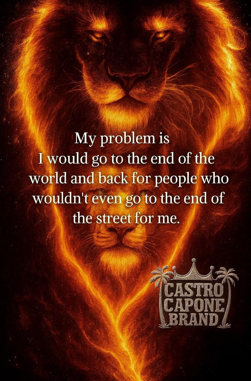 My problem is I would go to the end of the world and back for people who wouldn't even go to the end of the street for me.