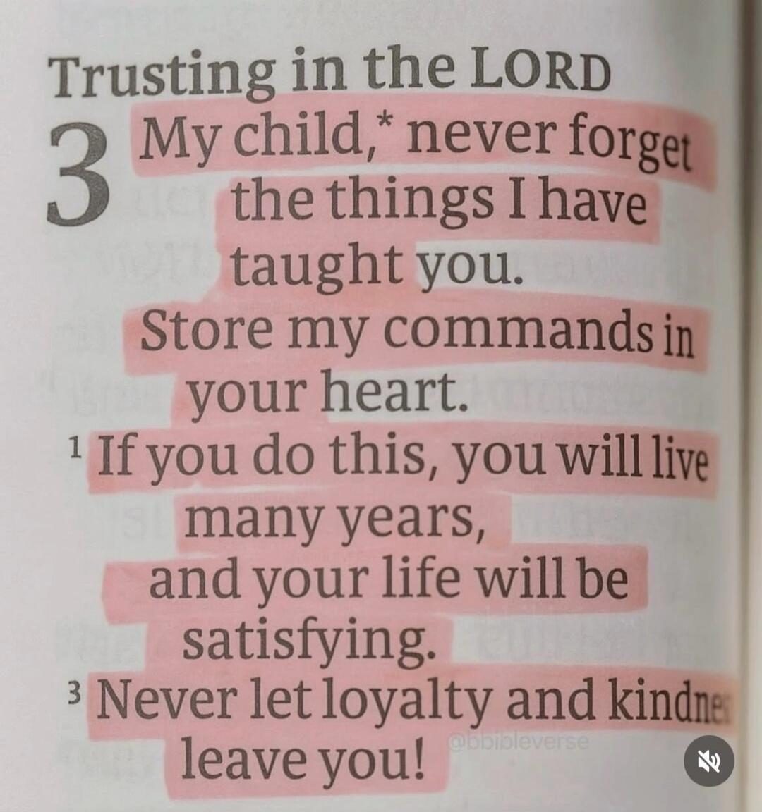 Trusting in the LORD 3 My child,* never forget the things I have taught you. Store my commands in your heart. 1 If you do this, you will live many years, and your life will be satisfying. 3 Never let loyalty and kindness leave you! @bbibleverse