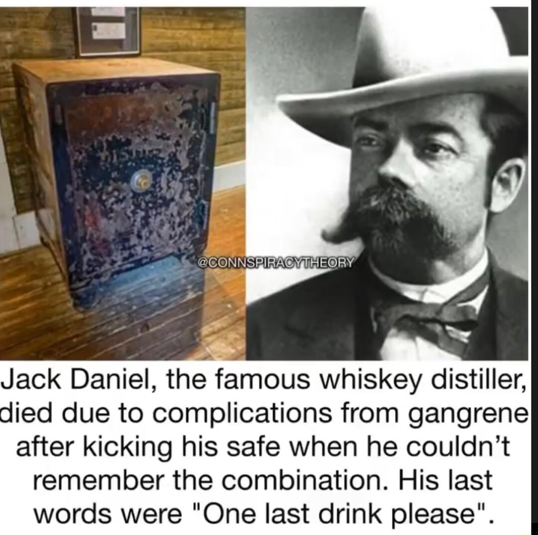 Jack Daniel the famous whiskey distiller died due to complications from gangrene after kicking his safe when he couldnt remember the combination His last words were One last drink please