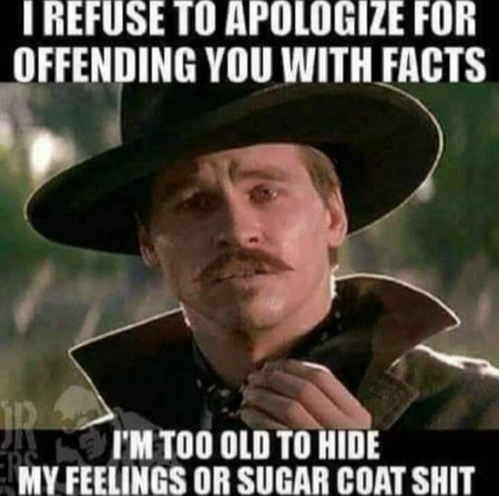 I REFUSE TO APOLOGIZE FOR OFFENDING YOU WITH FACTS I'M TOO OLD TO HIDE MY FEELINGS OR SUGAR COAT SHIT