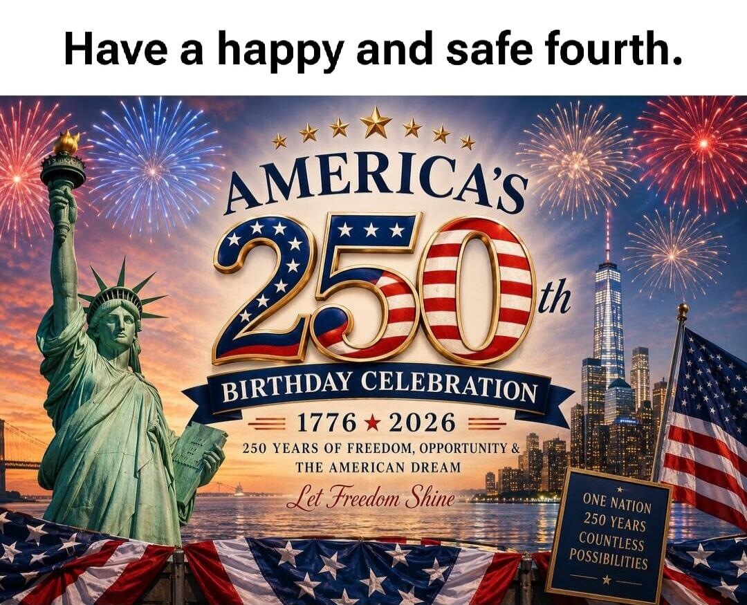 Have a happy and safe fourth. AMERICA'S 250th BIRTHDAY CELEBRATION 1776 2026 250 YEARS OF FREEDOM, OPPORTUNITY & THE AMERICAN DREAM Let Freedom Shine ONE NATION 250 YEARS COUNTLESS POSSIBILITIES