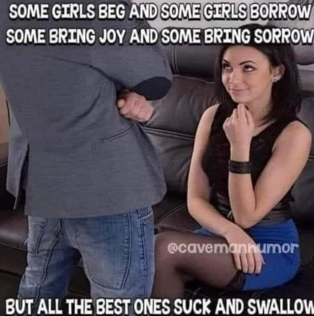 SOME GIRLS BEG AND SOME GIRLS BORROW SOME BRING JOY AND SOME BRING SORROW BUT ALL THE BEST ONES SUCK AND SWALLOW