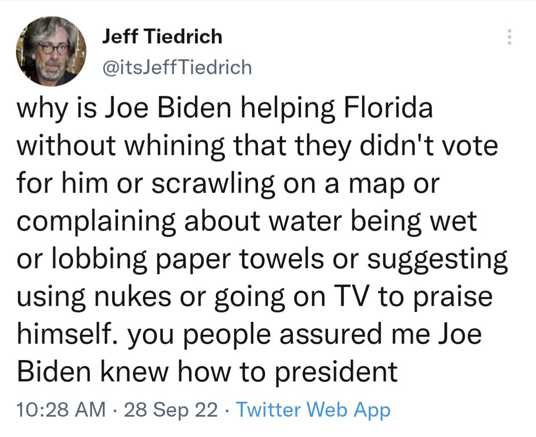 Jeff Tiedrich itsJeffTiedrich why is Joe Biden helping Florida without whining that they didnt vote for him or scrawling on a map or complaining about water being wet or lobbing paper towels or suggesting using nukes or going on TV to praise himself you people assured me Joe Biden knew how to president 1028 AM 28 Sep 22 Twitter Web App