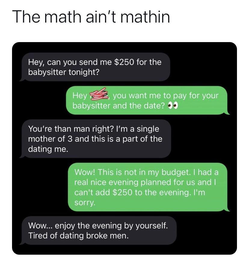 The math aint mathin Hey can you send me 250 for the babysitter tonight ou want me to pay for your babysitter and the date 39 Youre than man right Im a single mother of 3 and this is a part of the R Wou This is not in my budget had a real nice evening planned for us and cant add 250 to the evening Im sorry Wow enjoy the evening by yourself Tired of dating broke men