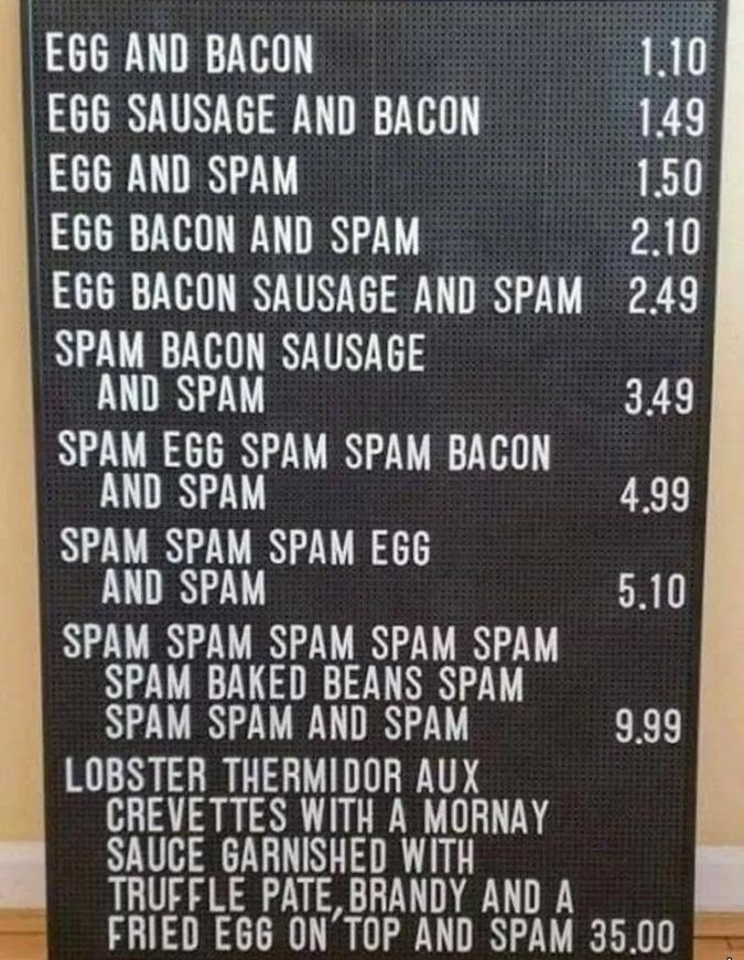 EGG AND BACON 110 EGG SAUSAGE AND BACON 149 EGG AND SPAM 150 EGG BACON AND SPAM 210 EGG BACON SAUSAGE AND SPAM 249 NZLIHITRATN T3 LU 349 SPAM EG6 SPAM SPAM BACON AND SPAM LEL SPAM SPAM SPAM E66 LN 510 SPAM SPAM SPAM SPAM SPAM SPAM BAKED BEANS SPAM SPAM SPAM AND SPAM CRE LOBSTER THERMIDOR AUX CREVETTES WITH A MORNAY SAUCE GARNISHED WITH TRUFFLE PATE BRANDY AND A FRIED E6G ONTOP AND SPAM 3500 wwwors