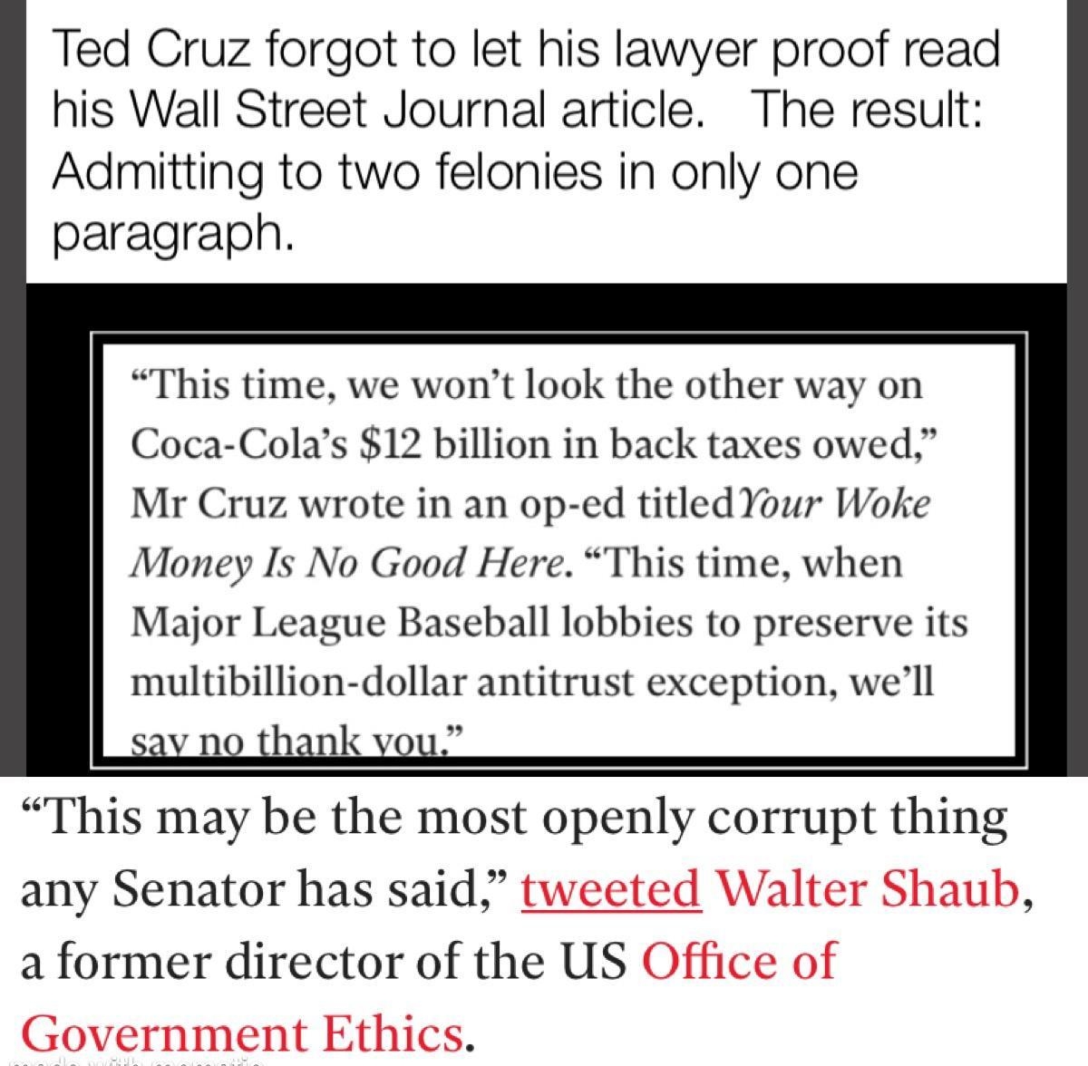 Ted Cruz forgot to let his lawyer proof read his Wall Street Journal article The result Admitting to two felonies in only one paragraph This time we wont look the other way on Coca Colas 12 billion in back taxes owed Mr Cruz wrote in an op ed titled Your Woke Money Is No Good Here This time when Major League Baseball lobbies to preserve its multibillion dollar antitrust exception well any Senator 