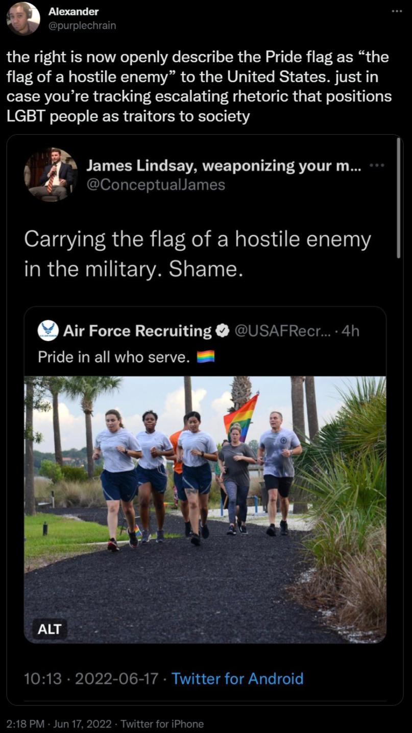 Alexander purplechrain the right is now openly describe the Pride flag as the flag of a hostile enemy to the United States justin case youre tracking escalating rhetoric that positions H12 WoTYe o SRR N1 o R o KTe ol 13 Z James Lindsay weaponizing your m i Conceptuallames Carrying the flag of a hostile enemy in the military Shame Air Force Recruiting USAFRecr 4h Pride in all who serve 8 1013 2022 