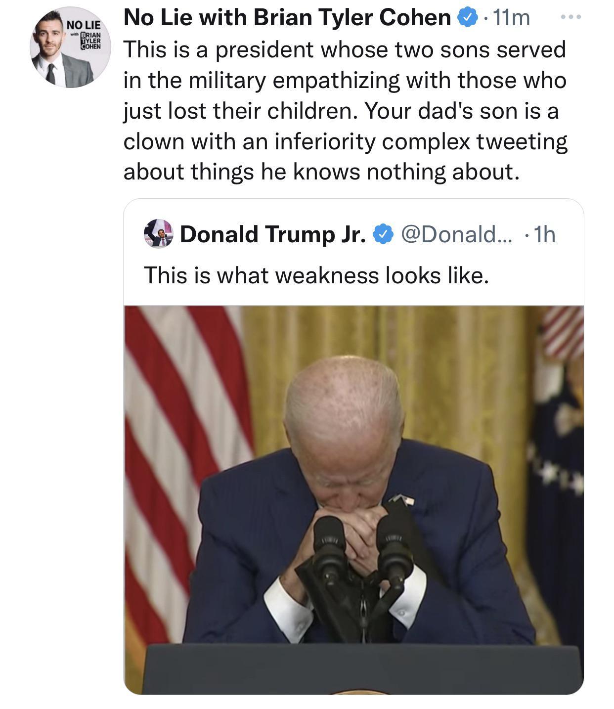 NO LIE T ERiAN J 3 No Lie with Brian Tyler Cohen 11m This is a president whose two sons served in the military empathizing with those who just lost their children Your dads sonis a clown with an inferiority complex tweeting about things he knows nothing about 3 Donald Trump Jr Donald 1h This is what weakness looks like