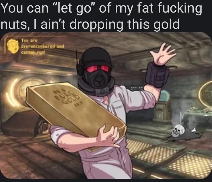 You can let go of my fat fucking nuts aint dropping this gold S