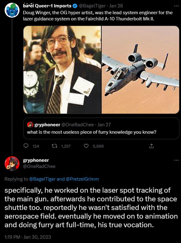 banl Queer 1imports Doug Winger the OG hyper artist was the lead system engineer for the lazer guidance system on the Fairchild A 10 Thunderbolt Mk Il A Y gryphoneer 20 cRadChes 1o 2 what is the most useless piece of furry knowledge you know BagelTiger and PretzelGrimm specifically he worked on the laser spot tracking of the main gun afterwards he contributed to the space shuttle too reportedly he