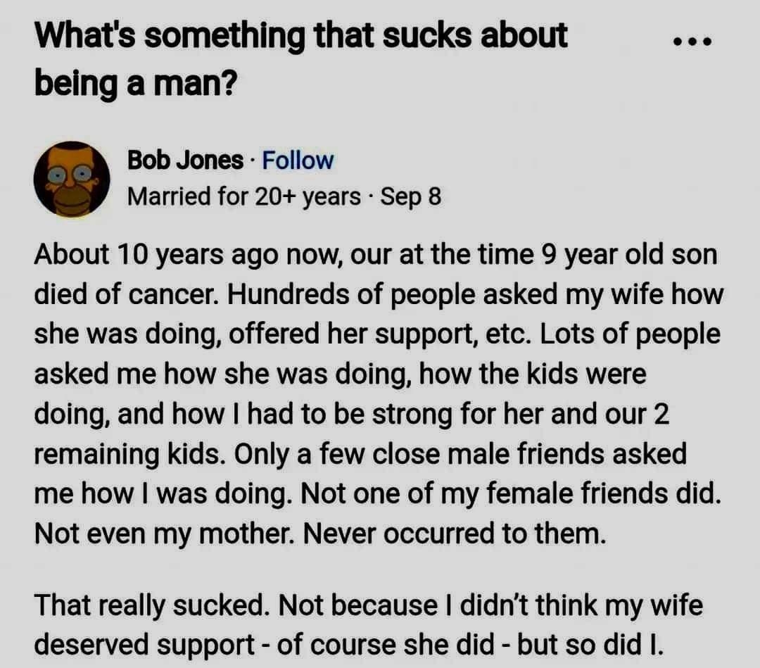 Whats something that sucks about being a man Bob Jones Follow Married for 20 years Sep 8 About 10 years ago now our at the time 9 year old son died of cancer Hundreds of people asked my wife how she was doing offered her support etc Lots of people asked me how she was doing how the kids were doing and how had to be strong for her and our 2 remaining kids Only a few close male friends asked me how 