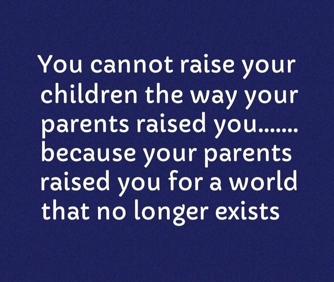 You cannot raise your children the way your parents raised you because your parents raised you for a world that no longer exists