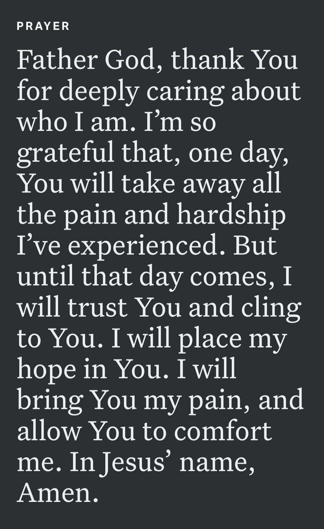 PRAYER Father God, thank You for deeply caring about who I am. I'm so grateful that, one day, You will take away all the pain and hardship I've experienced. But until that day comes, I will trust You and cling to You. I will place my hope in You. I will bring You my pain, and allow You to comfort me. In Jesus' name, Amen.