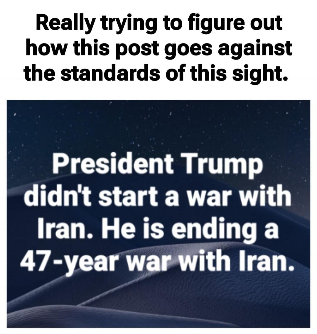 Really trying to figure out how this post goes against the standards of this sight. President Trump didn't start a war with Iran. He is ending a 47-year war with Iran.