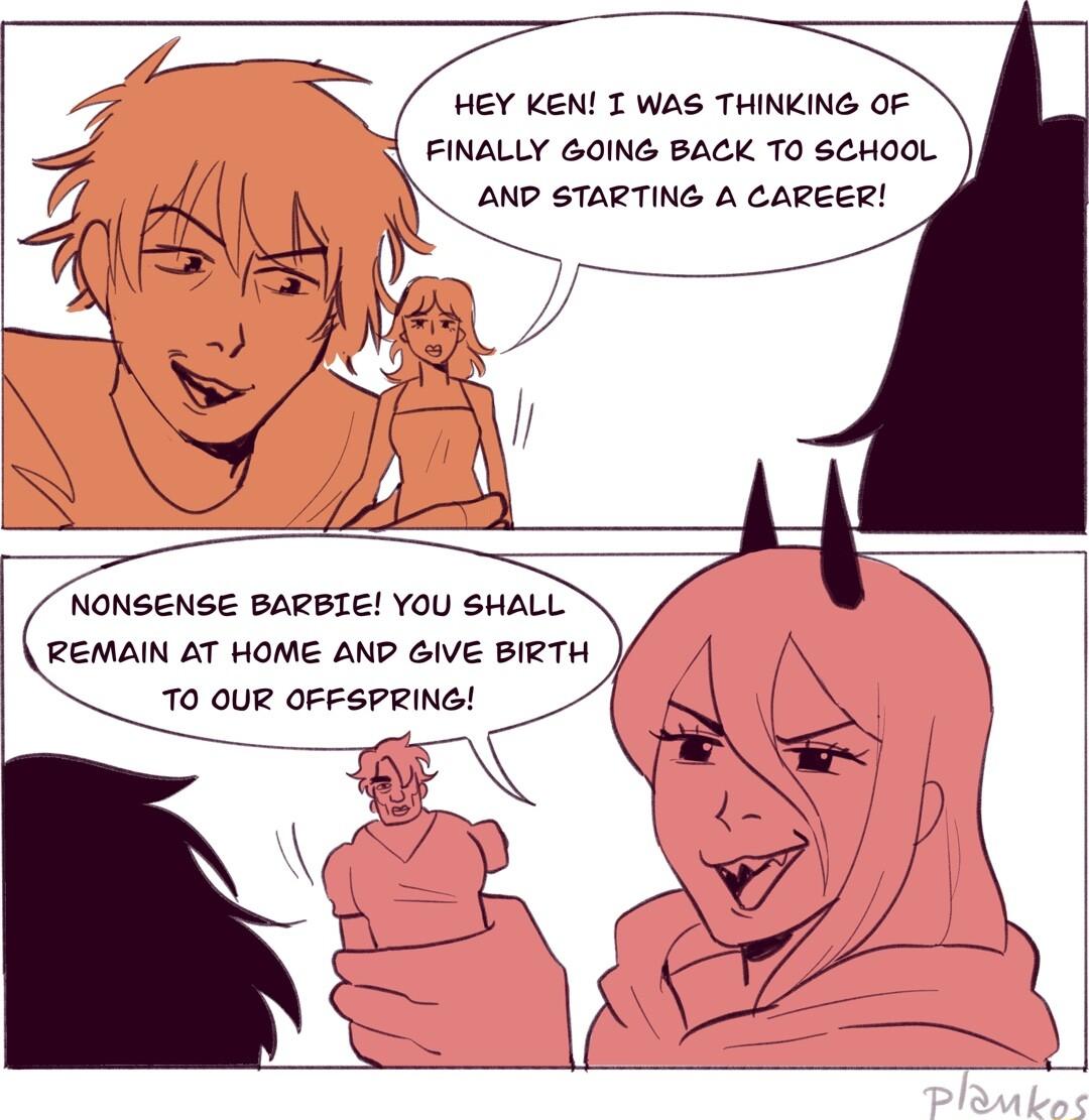 HEY KEN T WAS THINKING OF FINALLY GOING BACK TO SEHOOL AND STARTING A CAREER NONSENSE BARBIE YOU SHALL REMAIN AT HOME AND GIVE BIRTH TO QUR OFFSPRING