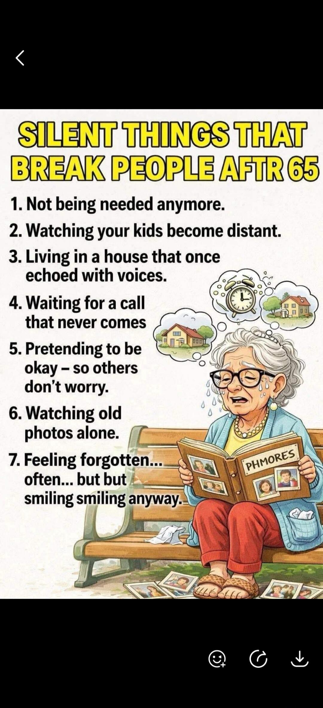 SILENT THINGS THAT BREAK PEOPLE AFTER 65. 1. Not being needed anymore. 2. Watching your kids become distant. 3. Living in a house that once echoed with voices. 4. Waiting for a call that never comes. 5. Pretending to be okay - so others don't worry. 6. Watching old photos alone. 7. Feeling forgotten... often... but smiling smiling anyway. PHMORES.