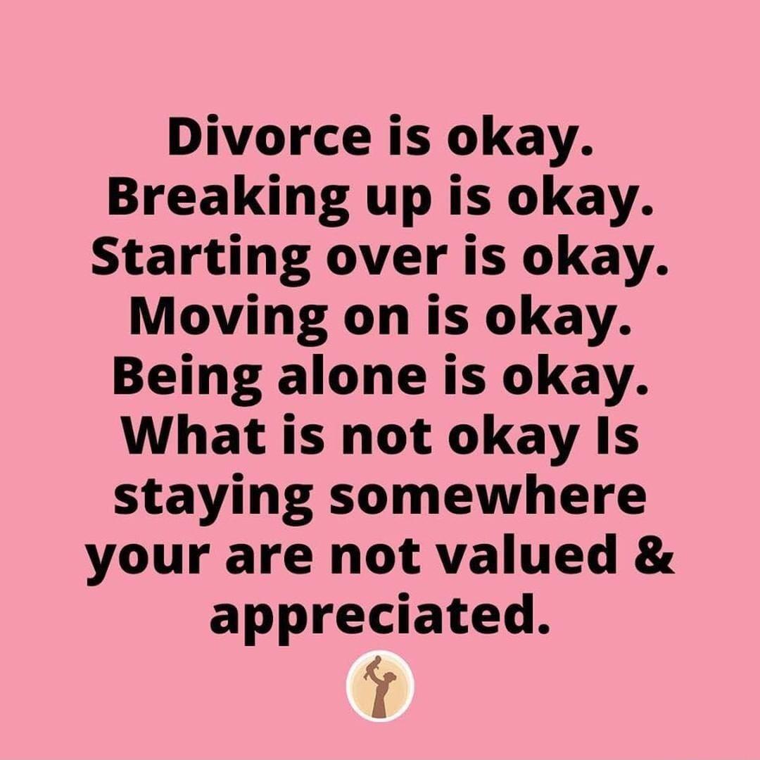 Divorce is okay Breaking up is okay Starting over is okay Moving on is okay Being alone is okay What is not okay Is staying somewhere your are not valued appreciated T