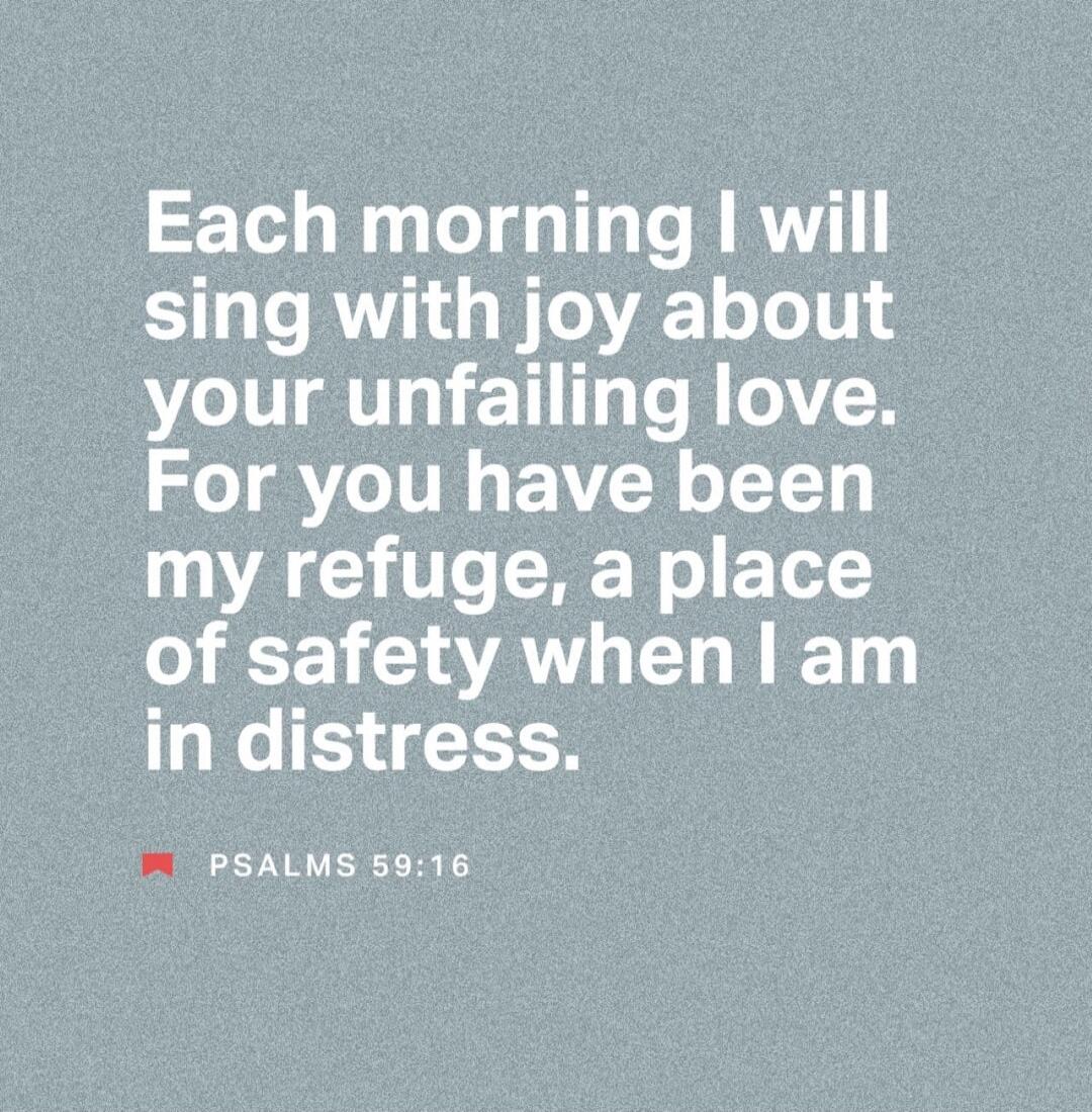 Each morning I will sing with joy about your unfailing love. For you have been my refuge, a place of safety when I am in distress. PSALMS 59:16