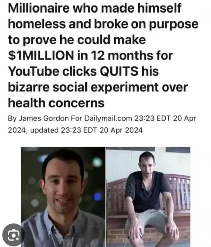 Millionaire who made himself homeless and broke on purpose to prove he could make 1MILLION in 12 months for YouTube clicks QUITS his bizarre social experiment over health concerns By James Gordon For Dailymailcom 2323 EDT 20 Apr 2024 updated 2323 EDT 20 Apr 2024