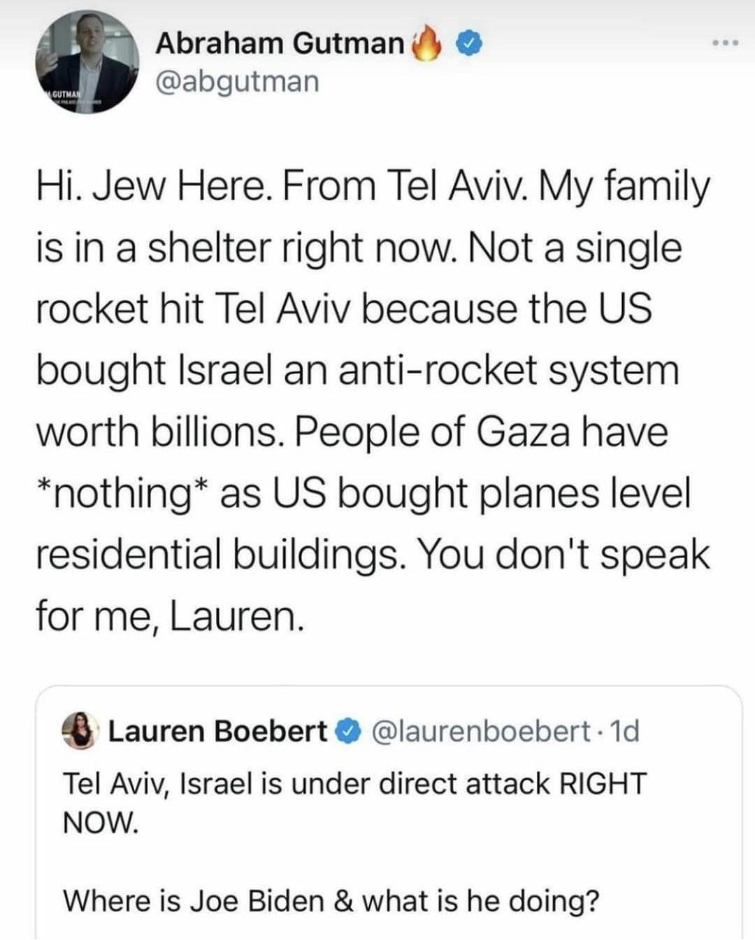 Abraham Gutman abgutman Hi Jew Here From Tel Aviv My family is in a shelter right now Not a single rocket hit Tel Aviv because the US bought Israel an anti rocket system worth billions People of Gaza have nothing as US bought planes level residential buildings You dont speak for me Lauren 4 Lauren Boebert laurenboebert 1d Tel Aviy Israel is under direct attack RIGHT NOW Where is Joe Biden what is 
