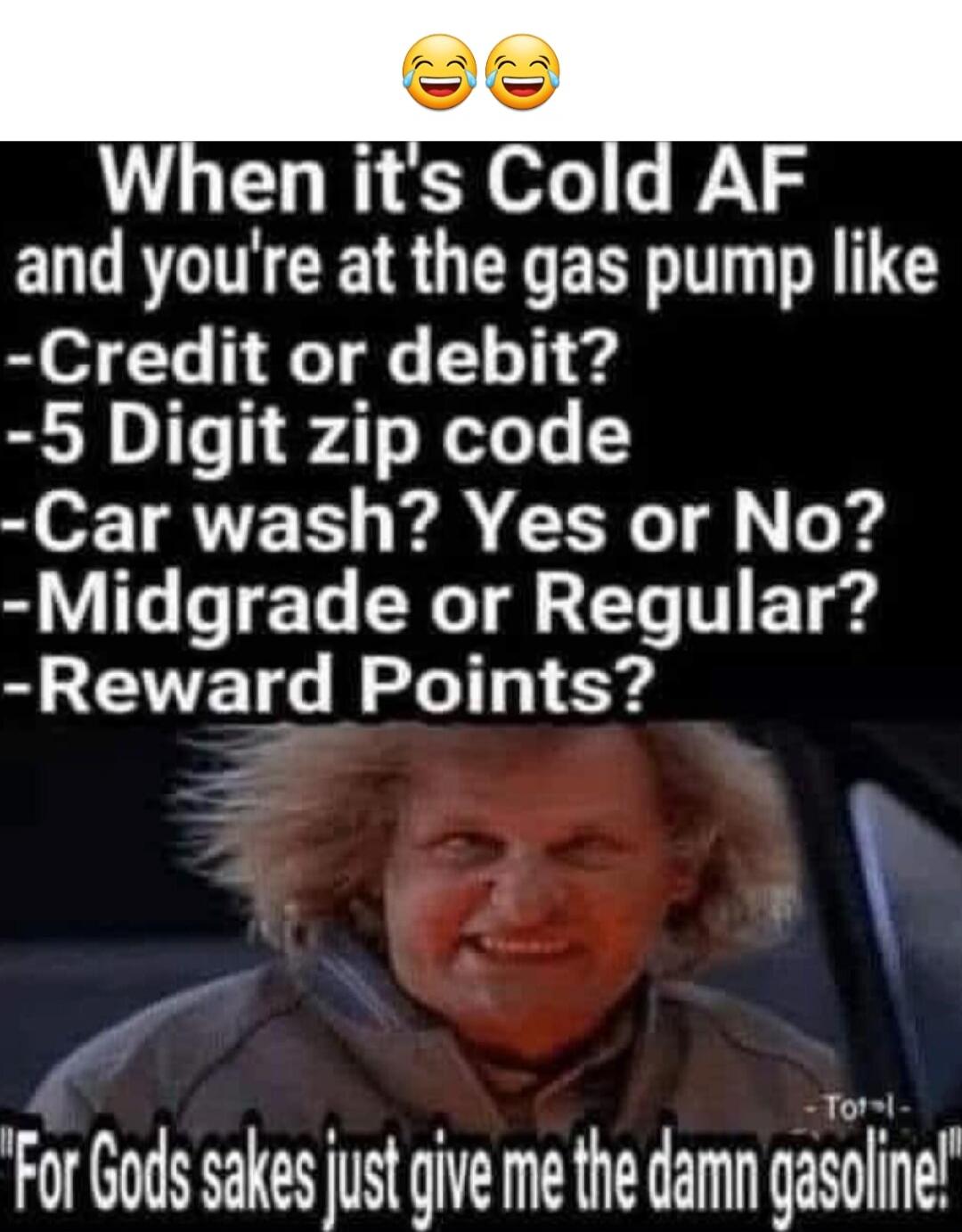 When it's Cold AF and you're at the gas pump like
-Credit or debit?
-5 Digit zip code
-Car wash? Yes or No?
-Midgrade or Regular?
-Reward Points?
