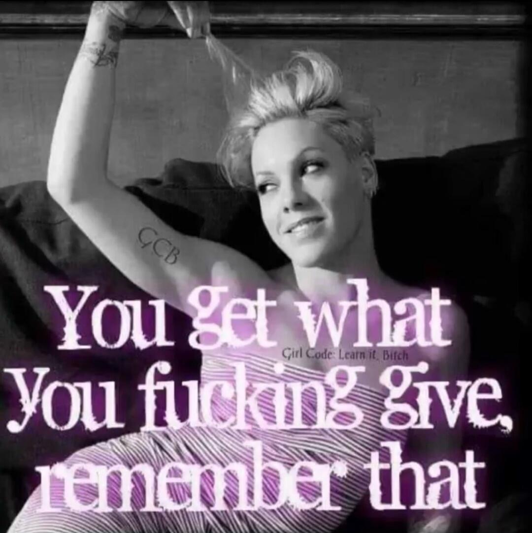 You get what You fucking give, remember that. Girl Code: Learn it, bitch.
