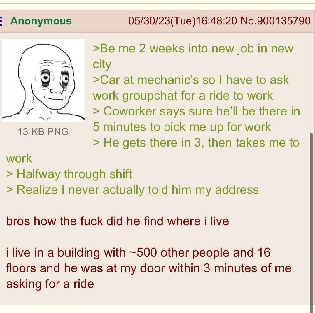 053023Tue164820 No900135790 Be me 2 weeks into new job in new city Car at mechanics so have to ask work groupchat for a ride to work Coworker says sure hell be there in 5 minutes to pick me up for work He gets there in 3 then takes me to 13 KB PNG work Halfway through shift Realize never actually told him my address bros how the fuck did he find where i live i live in a building with 500 other peo