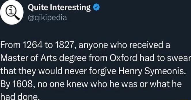 Quite Interesting qikipedia From 1264 to 1827 anyone who received a Master of Arts degree from Oxford had to swear that they would never forgive Henry Symeonis By 1608 no one knew who he was or what he had done
