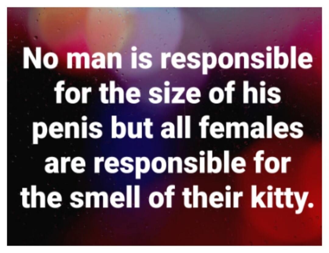 No man is responsible for the size of his penis but all females are responsible for the smell of their kitty.