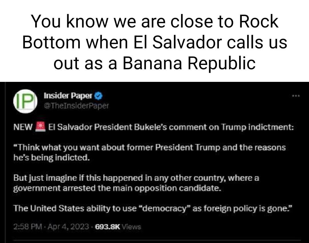 You know we are close to Rock Bottom when El Salvador calls us out as a Banana Republic Insider Paper NEW l Salvador President Bukeles comment on Trump indictment Think what you want about former President Trump and the reasons hes being indicted But just imagine if this happened in any other country where a government arrested the main opposition candidate The United States ability to use democra