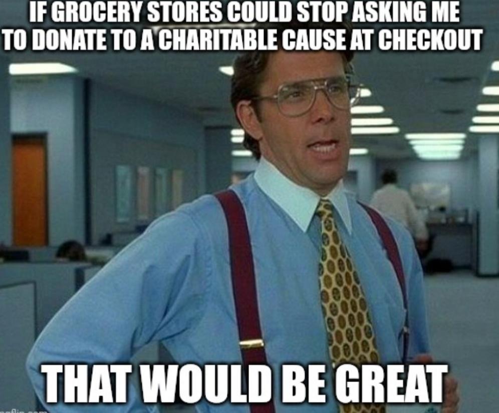 IF GROCERY STORES COULD STOP ASKING ME TO DONATE T0 A llllllllll CAUSE AT CHECKOUT H v A f y THAT WOULD BE GREAT